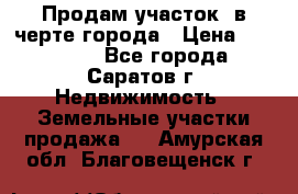 Продам участок​ в черте города › Цена ­ 500 000 - Все города, Саратов г. Недвижимость » Земельные участки продажа   . Амурская обл.,Благовещенск г.